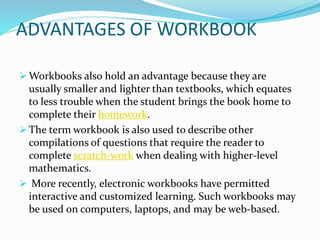 ADVANTAGES OF WORKBOOK
 Workbooks also hold an advantage because they are
usually smaller and lighter than textbooks, which equates
to less trouble when the student brings the book home to
complete their homework.
 The term workbook is also used to describe other
compilations of questions that require the reader to
complete scratch-work when dealing with higher-level
mathematics.
 More recently, electronic workbooks have permitted
interactive and customized learning. Such workbooks may
be used on computers, laptops, and may be web-based.
 