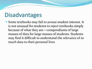 Disadvantages
 Some textbooks may fail to arouse student interest. It
is not unusual for students to reject textbooks simply
because of what they are—compendiums of large
masses of data for large masses of students. Students
may find it difficult to understand the relevance of so
much data to their personal lives
 