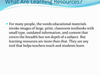 What Are Learning Resources?
 For many people, the words educational materials
invoke images of large, print, classroom textbooks with
small type, outdated information, and content that
covers the breadth but not depth of a subject. But
learning resources are more than that. They are any
tool that helps teachers teach and students learn
 