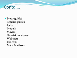 Contd….
 Study guides
Teacher guides
Labs
Models
Movies
Televisions shows
Webcasts
Podcasts
Maps & atlases
 