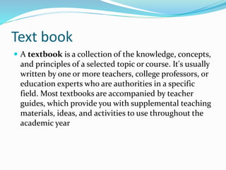 Text book
 A textbook is a collection of the knowledge, concepts,
and principles of a selected topic or course. It's usually
written by one or more teachers, college professors, or
education experts who are authorities in a specific
field. Most textbooks are accompanied by teacher
guides, which provide you with supplemental teaching
materials, ideas, and activities to use throughout the
academic year
 