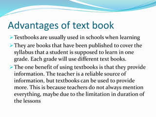 Advantages of text book
Textbooks are usually used in schools when learning
They are books that have been published to cover the
syllabus that a student is supposed to learn in one
grade. Each grade will use different text books.
The one benefit of using textbooks is that they provide
information. The teacher is a reliable source of
information, but textbooks can be used to provide
more. This is because teachers do not always mention
everything, maybe due to the limitation in duration of
the lessons
 