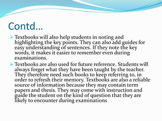 Contd…
 Textbooks will also help students in noting and
highlighting the key points. They can also add guides for
easy understanding of sentences. If they note the key
words, it makes it easier to remember even during
examinations.
 Textbooks are also used for future reference. Students will
always forget what they have been taught by the teacher.
They therefore need such books to keep referring to, in
order to refresh their memory. Textbooks are also a reliable
source of information because they may contain term
papers and thesis. They may come with instruction and
guide the student on the kind of question that they are
likely to encounter during examinations
 