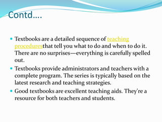 Contd….
 Textbooks are a detailed sequence of teaching
proceduresthat tell you what to do and when to do it.
There are no surprises—everything is carefully spelled
out.
 Textbooks provide administrators and teachers with a
complete program. The series is typically based on the
latest research and teaching strategies.
 Good textbooks are excellent teaching aids. They're a
resource for both teachers and students.
 