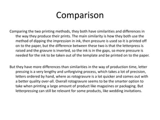 Comparison
Comparing the two printing methods, they both have similarities and differences in
the way they produce their prints. The main similarity is how they both use the
method of dipping the impression in ink, then pressure is used so it is printed off
on to the paper, but the difference between these two is that the letterpress is
raised and the gravure is inverted, so the ink is in the gaps, so more pressure is
needed for the ink to be taken out of the template and be printed on to the paper.
But they have more differences than similarities in the way of production time, letter
pressing is a very lengthy and unforgiving process, which takes a lot of precision,
letters ordered by hand, where as rotogravure is a lot quicker and comes out with
a better quality over-all. Overall rotogravure seems to be the smarter option to
take when printing a large amount of product like magazines or packaging. But
letterpressing can still be relevant for some products, like wedding invitations.
 