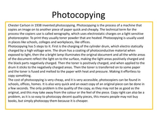Photocopying
Chester Carlson in 1938 invented photocopying. Photocopying is the process of a machine that
copies an image on to another piece of paper quick and cheaply. The technical term for the
process the copiers use is called xerography, which uses electrostatic charges on a light sensitive
photoreceptor. To print they usually toner powder that are heated. Photocopying is usually used
in places like schools, colleges and workplaces, like offices.
Photocopying has 5 steps to it. First is the charging of the cylinder drum, which electro statically
charged by a high voltage wire. The drum has a coating of photoconductive material when
exposed to light, then the a bright lamp illuminates the original document and all the white areas
of the document reflect the light on to the surface, making the light areas positively charged and
the black parts negatively charged. Then the toner is positively charged, and when applied to the
drum it sticks to the negatively charged areas. Then the toner is transferred on to some paper
and the toner is fused and melted to the paper with heat and pressure. Making it effortless to
copy something.
The cost of photocopying is very cheap, and it is very accessible, photocopiers can be found in
schools, offices, homes. It is also very quick and an exact copy of an original piece can be done in
a few seconds. The only problem is the quality of the copy, as they may not be as good as the
original, and this may take away from the colour or the feel of the piece. Copy right can also be a
problem, as it is so easy to photocopy decent quality pieces, this means people may not buy
books, but simply photocopy them because it is cheaper.
 