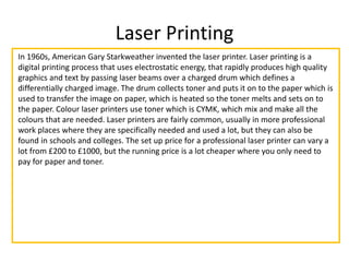 Laser Printing
In 1960s, American Gary Starkweather invented the laser printer. Laser printing is a
digital printing process that uses electrostatic energy, that rapidly produces high quality
graphics and text by passing laser beams over a charged drum which defines a
differentially charged image. The drum collects toner and puts it on to the paper which is
used to transfer the image on paper, which is heated so the toner melts and sets on to
the paper. Colour laser printers use toner which is CYMK, which mix and make all the
colours that are needed. Laser printers are fairly common, usually in more professional
work places where they are specifically needed and used a lot, but they can also be
found in schools and colleges. The set up price for a professional laser printer can vary a
lot from £200 to £1000, but the running price is a lot cheaper where you only need to
pay for paper and toner.
 