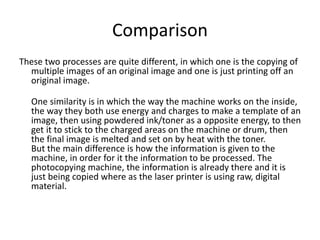 Comparison
These two processes are quite different, in which one is the copying of
multiple images of an original image and one is just printing off an
original image.
One similarity is in which the way the machine works on the inside,
the way they both use energy and charges to make a template of an
image, then using powdered ink/toner as a opposite energy, to then
get it to stick to the charged areas on the machine or drum, then
the final image is melted and set on by heat with the toner.
But the main difference is how the information is given to the
machine, in order for it the information to be processed. The
photocopying machine, the information is already there and it is
just being copied where as the laser printer is using raw, digital
material.
 