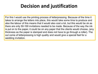 Decision and justification
For this I would use the printing process of letterpressing. Because of the time it
takes to arrange the letters into place, this would take some time to produce and
also the labour of this means that it would also cost a lot, but this would be ok as
there are only 50-100 invitations needed to be made. Because of the way the ink
is put on to the paper, it could be on any paper that the clients would choose, (any
thickness as the paper is stamped and does not have to go through a roller). The
out come of letterpressing is high quality and would give a special feel for a
wedding invitation.
 