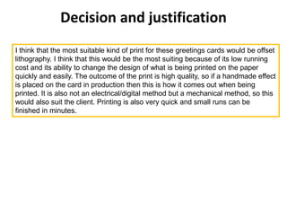 Decision and justification
I think that the most suitable kind of print for these greetings cards would be offset
lithography. I think that this would be the most suiting because of its low running
cost and its ability to change the design of what is being printed on the paper
quickly and easily. The outcome of the print is high quality, so if a handmade effect
is placed on the card in production then this is how it comes out when being
printed. It is also not an electrical/digital method but a mechanical method, so this
would also suit the client. Printing is also very quick and small runs can be
finished in minutes.
 