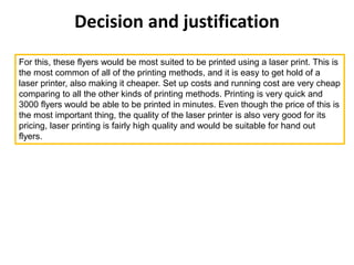 Decision and justification
For this, these flyers would be most suited to be printed using a laser print. This is
the most common of all of the printing methods, and it is easy to get hold of a
laser printer, also making it cheaper. Set up costs and running cost are very cheap
comparing to all the other kinds of printing methods. Printing is very quick and
3000 flyers would be able to be printed in minutes. Even though the price of this is
the most important thing, the quality of the laser printer is also very good for its
pricing, laser printing is fairly high quality and would be suitable for hand out
flyers.
 