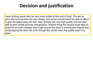 Decision and justification
Laser printing would also be very much suited to this kind of brief. The set up
price and running price are very cheap, and so the council would be able to afford
to give the letters away for free, laser printers are very high quality and are also
able to print simple pictures and graphics. Another thing the council could take on
board for an even cheaper way to get around the price is printing one original then
photocopying the other 99, even though this would mean the quality wasn’t as
good.
 