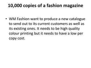 10,000 copies of a fashion magazine
• WM Fashion want to produce a new catalogue
to send out to its current customers as well as
its existing ones. It needs to be high quality
colour printing but it needs to have a low per
copy cost.
 