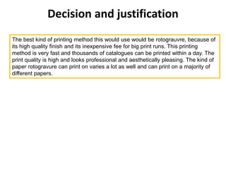 Decision and justification
The best kind of printing method this would use would be rotograuvre, because of
its high quality finish and its inexpensive fee for big print runs. This printing
method is very fast and thousands of catalogues can be printed within a day. The
print quality is high and looks professional and aesthetically pleasing. The kind of
paper rotogravure can print on varies a lot as well and can print on a majority of
different papers.
 