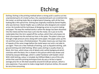 Etching
Etching: Etching is the printing method where a strong acid is used to cut into
unprotected parts of a metal surface, the unprotected parts are scratched into
the metal, so etching looks like an original pencil drawing, with all the lines
looking like a thin pencil line. Etching was originally created by Daniel Hopfer,
who was German. Daniel Hopfer was a craftsman who designed and created
armor. He transferred the technique of designing armor on to print making
and paper. The way the method works is when the design has been dissolved
into the metal and the lines have sunk into the metal, ink is put on to the
metal plate then the ink is wiped off the surface, which then only leaves ink
that is burrowed into the etched out lines in the plate. The plate is then put
through a high pressure press along with some paper, the paper picks up the
ink and then you have a finished product. This plate means you can have lots
of repeats of the same image before the metal wears out and is not able to
use again. There are a few methods of etching, such as Aquatint etching, soft-
ground etching and relief etching. When used, etching is usually shown as
black, thin lines, which show a lot of details and a white background which
contrasts with the black, this is shown in this picture which was drawn and
etched by Jacques Bellanage, which is called ‘Gardener with basket c1612’.
With relief etching, colour is included, but William Blake is one of the only
artists that used this printing technique.Costs do vary a lot but a typical
average price for an A4 sheet would be around £5-£20 per picture, which is
very expensive. If you were to make a large batch of picture etches, this would
be very time consuming.
 