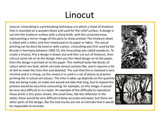 Linocut
Linocut: Linocutting is a printmaking technique a in which a sheet of linoleum
that is mounted on a wooden block and used for the relief surface. A design is
cut into the linoleum surface with a sharp knife, with the uncarved areas
representing a mirror image of the parts to show printed. The linoleum sheet
is inked with a roller, and then impressed on to paper or fabric. The actual
printing can be done by hand or with a press. Linocutting was first used by Die
Brucke in Germany between 1905-13, the linocutting was called woodcuts. To
create a linocut, first a design is drawn out and then cut out of linoleum, then
roll out some ink on to the design, then put the inked design on to the paper,
then the design is printed on to the paper. This method looks like blocks of
colour which are bold, which can look almost cartoon like, and it requires a lot
of skill to make the lines thin and detailed. The cost that this is involved is very
minimal and it is cheap, so this means it is used in a lot of places to practice
printing like in school art classes. The time it takes up depends on the quantity
that are being made, to make one would not take that long, but to repeat this
process would be very time consuming, for example, on this image, it would
be very very difficult to re-create. An example of the difficulty to reproduce
these prints is this piece shown, the small lines, like the reflection in the
water, these would be very difficult to keep accurate and exact, but there are
other parts of the design, like the tree trunks are not so intricate that it would
be impossible to recreate.
 