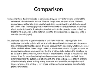 Comparison
Comparing these 2 print methods, in some ways they are very different and similar at the
same time. The similarities include the style the pictures are print out in, the ink is
printed as one colour at a time, usually black, then contrasts with a white background,
this seems to be the most popular and effective way to use these methods. Also what
else is similar is how the drawing is cut and etched into the material (metal or lino) so
that the ink is rolled on to the material, then the drawing comes out opposite, on to a
material (usually paper).
But there are also some major differences in these two methods. The major and most
noticeable one is the style in which the print looks and how it turns out, etching where
the print looks identical to a pencil drawing, because that’s essentially what it is, because
of the method, where the etching is drawn on to the metal instead of paper, so it can be
printed over and over again, where as the lino print has to be cut out, the lines have to
be cut out of a thick material, which makes it a lot harder to include as much detail and
thinner lines. So even though they have been printed using a similar method, these
differences make the outcomes a lot different. The price and expenses of both of them
differ immensely, where etching is very expensive and is used for more professional
things, where as lino printing is very cheap and is used in many places, like schools to
professional artists.
 