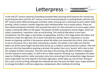 Letterpress
In the mid 15th century Johannes Gutenberg invented letter pressing which became the normal way
of printing text then until the 19th century, and still remained popular in printing books until the mid
20th century when offset printing was invented. Letter pressing uses a technique to print called ‘relief
printing’, which is where a worker organises each individual letter into a certain places. These are
then locked and placed into beds, then pressed into some ink, then pressed on to some paper, which
creates a stamp like effect on the paper. The process of letter pressing has several stages, which are
called, composition, imposition, lock-up and printing. This could all take place in one room.
Composition, the first stage, is also known as typesetting, and this is the stage where the letters and
formed to create the right text, this is done manually by a worker. Next is imposition or its also
known as imposing, and this is the process where the letters are converted into a form, that is ready
to use on the press, this is also done manually by a worker, the worker must make sure that the
letters are all the same height and that they all line up, a mallet is used to level the surfaces. Then the
lock-up is the final step before anything is printed, the worker then turns ‘quoins’ with a key to lock
the complex of letters into place. Then the next step is the printing, the block of letters is dipped in
ink then placed on some paper, it is left to dry or taken away for finishing, e.g. newspapers are taken
away to a folding machine. Letter pressing is very time consuming in the composition stage, because
every single letter has to be placed in the exact right place, which takes up a lot of time. Pricing of
this is also a lot for printing, although the materials do vary, the price for labor costs, to get someone
to arrange the letters is still very expensive, comparing to other methods of printing.
 