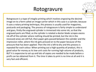 Rotogravure
Rotogravure is a type of intaglio printing which involves engraving the desired
image on to a form called an image carrier which in this case is a cylinder, because
it uses a rotary printing technique, this process is usually used for magazines,
postcards and packaging. The process of rotogravure is fairly simple to understand
and goes, firstly the engraved cylinder is immersed into some ink, so that the
engraved parts are filled, as the cylinder is rotated a doctor blade scrapes excess
ink off of the cylinder where nothing should be printed, but the ink in the
recessed areas are still full, then paper gets passed between the cylinder and the
impression roller, where the ink gets pressed on to the paper because of the
pressure that has been applied. Then the ink is left to dry and this process is
repeated for each colour. When printing out a high quantity of product, this is
good value for money as its low-unit costs for running high volume of products,
BUT it is expensive to set up and lots of copies are needed to be made before a
profit can be obtained from it. The time it takes to print is no time at all and it is
very fast and efficient.
 