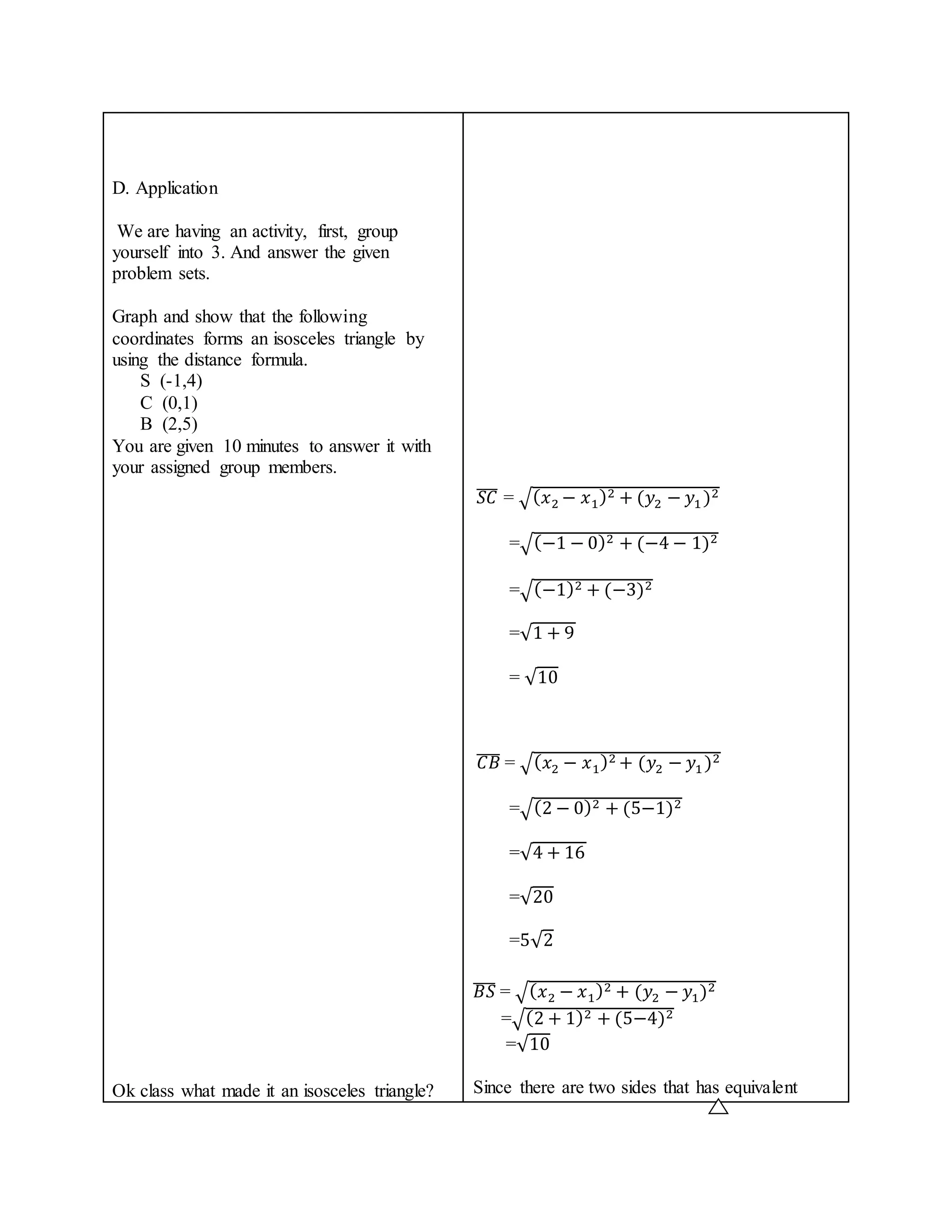 D. Application 
We are having an activity, first, group 
yourself into 3. And answer the given 
problem sets. 
Graph and show that the following 
coordinates forms an isosceles triangle by 
using the distance formula. 
S (-1,4) 
C (0,1) 
B (2,5) 
You are given 10 minutes to answer it with 
your assigned group members. 
Ok class what made it an isosceles triangle? 
̅푆̅̅퐶̅ = √(푥2− 푥1)2 + (푦2 − 푦1 )2 
=√(−1 − 0)2 + (−4 − 1)2 
=√(−1)2 + (−3)2 
=√1 + 9 
= √10 
̅퐶̅̅퐵̅ = √(푥2 − 푥1)2 + (푦2 − 푦1 )2 
=√(2 − 0)2 + (5−1)2 
=√4 + 16 
=√20 
=5√2 
̅퐵̅̅푆̅ = √(푥2 − 푥1)2 + (푦2 − 푦1)2 
=√(2 + 1)2 + (5−4)2 
=√10 
Since there are two sides that has equivalent 
 