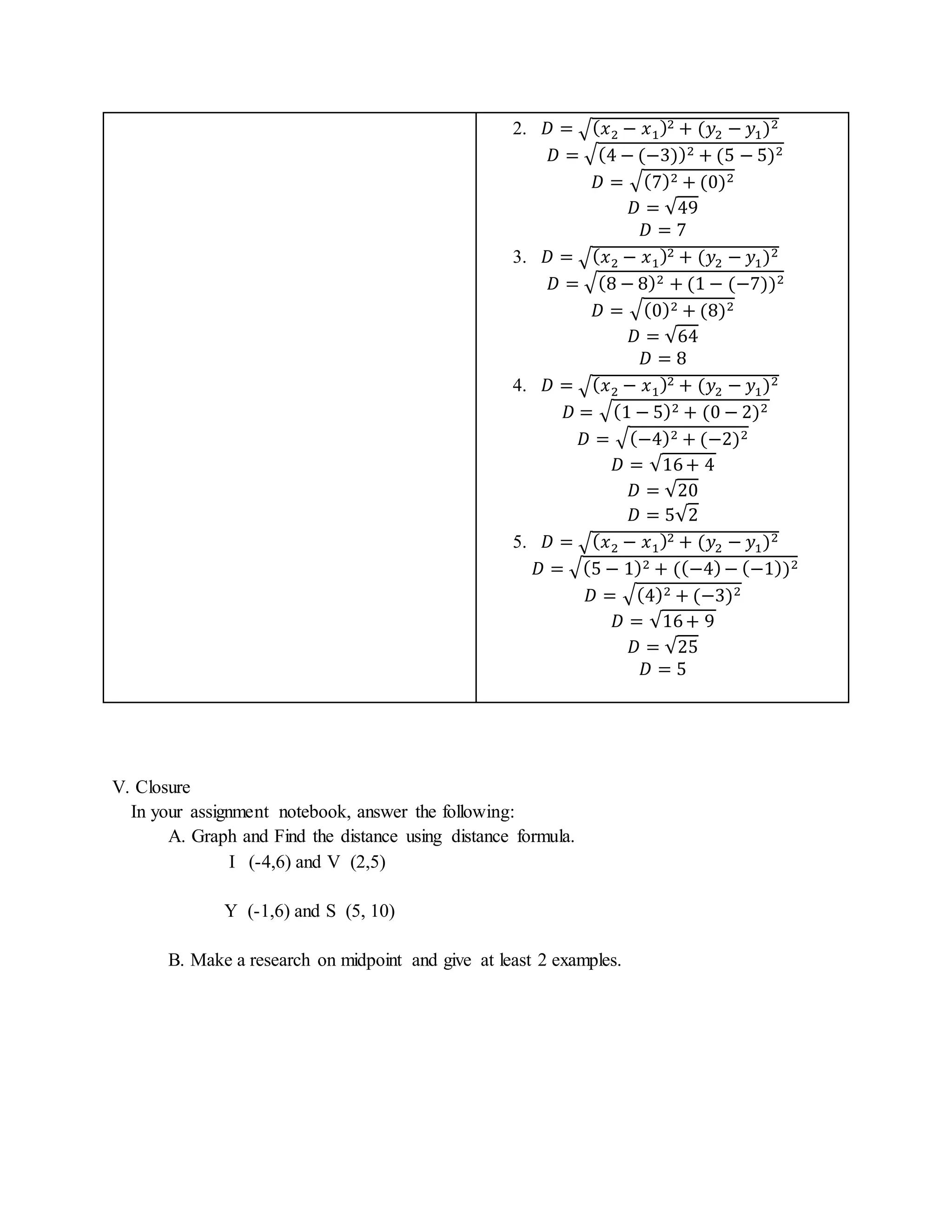 2. 퐷 = √(푥2 − 푥1)2 + (푦2 − 푦1)2 
퐷 = √(4 − (−3))2 + (5 − 5)2 
퐷 = √(7)2 + (0)2 
퐷 = √49 
퐷 = 7 
3. 퐷 = √(푥2 − 푥1)2 + (푦2 − 푦1)2 
퐷 = √(8 − 8)2 + (1 − (−7))2 
퐷 = √(0)2 + (8)2 
퐷 = √64 
퐷 = 8 
4. 퐷 = √(푥2 − 푥1)2 + (푦2 − 푦1)2 
퐷 = √(1 − 5)2 + (0 − 2)2 
퐷 = √(−4)2 + (−2)2 
퐷 = √16 + 4 
퐷 = √20 
퐷 = 5√2 
5. 퐷 = √(푥2 − 푥1)2 + (푦2 − 푦1)2 
퐷 = √(5 − 1)2 + ((−4) − (−1))2 
퐷 = √(4)2 + (−3)2 
퐷 = √16 + 9 
퐷 = √25 
퐷 = 5 
V. Closure 
In your assignment notebook, answer the following: 
A. Graph and Find the distance using distance formula. 
I (-4,6) and V (2,5) 
Y (-1,6) and S (5, 10) 
B. Make a research on midpoint and give at least 2 examples. 
