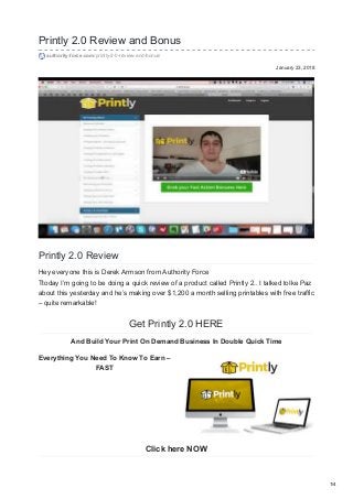 January 23, 2018
Printly 2.0 Review and Bonus
authority-force.com/printly-2-0-review-and-bonus/
Printly 2.0 Review
Hey everyone this is Derek Armson from Authority Force
Ttoday I’m going to be doing a quick review of a product called Printly 2.. I talked toIke Paz
about this yesterday and he’s making over $1,200 a month selling printables with free traffic
– quite remarkable!
Get Printly 2.0 HERE
And Build Your Print On Demand Business In Double Quick Time
Everything You Need To Know To Earn –
FAST
Click here NOW
1/4
 