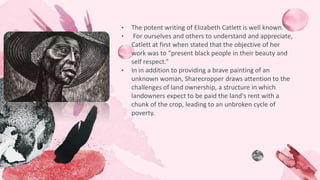• The potent writing of Elizabeth Catlett is well known.
• For ourselves and others to understand and appreciate,
Catlett at first when stated that the objective of her
work was to “present black people in their beauty and
self respect.”
• In in addition to providing a brave painting of an
unknown woman, Sharecropper draws attention to the
challenges of land ownership, a structure in which
landowners expect to be paid the land's rent with a
chunk of the crop, leading to an unbroken cycle of
poverty.
 