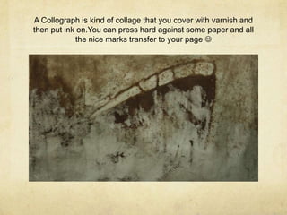 A Collograph is kind of collage that you cover with varnish and
then put ink on.You can press hard against some paper and all
            the nice marks transfer to your page 
 