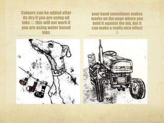 Colours can be added after      your hand sometimes makes
 its dry if you are using oil   marks on the page where you
inks  this will not work if     hold it against the ink, but it
you are using water based       can make a really nice effect
              inks                            
 