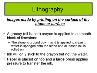 Lithography
  Images made by printing on the surface of the
                stone or surface

• A greasy (oil-based) crayon is applied to a smooth
  block of limestone.
   – The stone is ground down, acid is applied to clean it,
     water is sponged onto the stone and oil-based ink is
     rolled on.
• Ink will only stick to the crayon but not the water.
• Paper is placed on top and a large press applies
  pressure to transfer the ink.
 