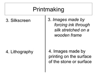 Printmaking
3. Silkscreen        3. Images made by
                         forcing ink through
                         silk stretched on a
                         wooden frame


4. Lithography       4. Images made by
                     printing on the surface
                     of the stone or surface
 