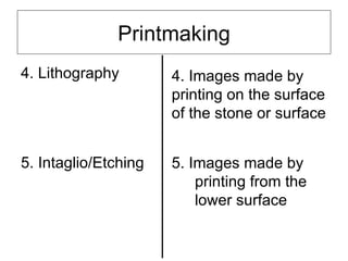 Printmaking
4. Lithography        4. Images made by
                      printing on the surface
                      of the stone or surface


5. Intaglio/Etching   5. Images made by
                          printing from the
                          lower surface
 