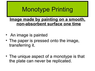 Monotype Printing
  Image made by painting on a smooth,
     non-absorbent surface one time

• An image is painted
• The paper is pressed onto the image,
  transferring it.

• The unique aspect of a monotype is that
  the plate can never be replicated.
 