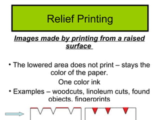 Relief Printing
 Images made by printing from a raised
              surface

• The lowered area does not print – stays the
             color of the paper.
               One color ink
• Examples – woodcuts, linoleum cuts, found
            objects, fingerprints
 