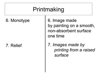 Printmaking
6. Monotype        6. Image made
                   by painting on a smooth,
                   non-absorbent surface
                   one time

7. Relief          7. Images made by
                       printing from a raised
                       surface
 