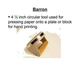 Barron
 4 ½ inch circular tool used for
pressing paper onto a plate or block
for hand printing.
 