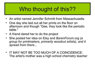 Who thought of this??
• An artist named Jennifer Schmitt from Massachusetts
• One day she laid out all her prints on the floor on
  afternoon and though “Gee, they look like the periodic
  table."
• A friend dared her to do the project
• She posted her idea on Etsy and BarenForum.org (a
  group for printmakers, primarily woodcut artists), and it
  spread from there...

• IT MAY NOT BE TOO MUCH OF A COINCIDENCE:
  The artist's mother was a high school chemistry teacher
 