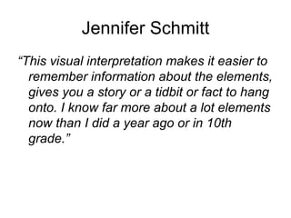 Jennifer Schmitt
“This visual interpretation makes it easier to
  remember information about the elements,
  gives you a story or a tidbit or fact to hang
  onto. I know far more about a lot elements
  now than I did a year ago or in 10th
  grade.”
 