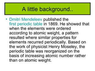 A little background..
• Dmitri Mendeleev published the
  first periodic table in 1869. He showed that
  when the elements were ordered
  according to atomic weight, a pattern
  resulted where similar properties for
  elements recurred periodically. Based on
  the work of physicist Henry Moseley, the
  periodic table was reorganized on the
  basis of increasing atomic number rather
  than on atomic weight.
 