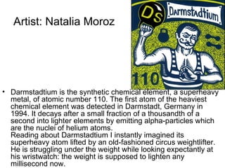 Artist: Natalia Moroz




• Darmstadtium is the synthetic chemical element, a superheavy
  metal, of atomic number 110. The first atom of the heaviest
  chemical element was detected in Darmstadt, Germany in
  1994. It decays after a small fraction of a thousandth of a
  second into lighter elements by emitting alpha-particles which
  are the nuclei of helium atoms.
  Reading about Darmstadtium I instantly imagined its
  superheavy atom lifted by an old-fashioned circus weightlifter.
  He is struggling under the weight while looking expectantly at
  his wristwatch: the weight is supposed to lighten any
  millisecond now.
 
