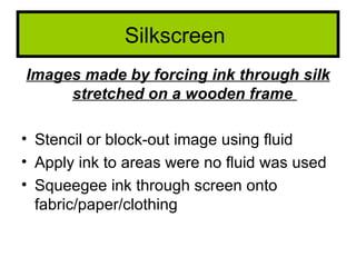 Silkscreen
Images made by forcing ink through silk
     stretched on a wooden frame

• Stencil or block-out image using fluid
• Apply ink to areas were no fluid was used
• Squeegee ink through screen onto
  fabric/paper/clothing
 