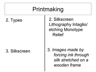 Printmaking
2. Types             2. Silkscreen
                     Lithography Intaglio/
                     etching Monotype
                       Relief


3. Silkscreen        3. Images made by
                         forcing ink through
                         silk stretched on a
                         wooden frame
 