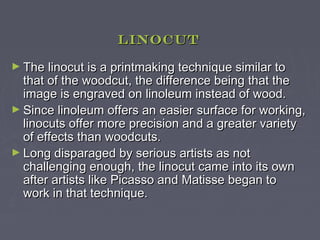 Linocut

► The linocut is a printmaking technique similar to
  that of the woodcut, the difference being that the
  image is engraved on linoleum instead of wood.
► Since linoleum offers an easier surface for working,
  linocuts offer more precision and a greater variety
  of effects than woodcuts.
► Long disparaged by serious artists as not
  challenging enough, the linocut came into its own
  after artists like Picasso and Matisse began to
  work in that technique.
 