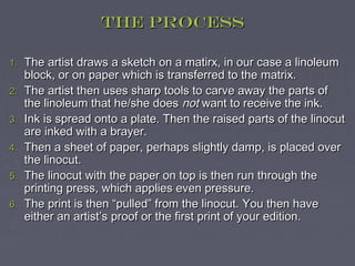 The Process

1.   The artist draws a sketch on a matirx, in our case a linoleum
     block, or on paper which is transferred to the matrix.
2.   The artist then uses sharp tools to carve away the parts of
     the linoleum that he/she does not want to receive the ink.
3.   Ink is spread onto a plate. Then the raised parts of the linocut
     are inked with a brayer.
4.   Then a sheet of paper, perhaps slightly damp, is placed over
     the linocut.
5.   The linocut with the paper on top is then run through the
     printing press, which applies even pressure.
6.   The print is then “pulled” from the linocut. You then have
     either an artist’s proof or the first print of your edition.
 