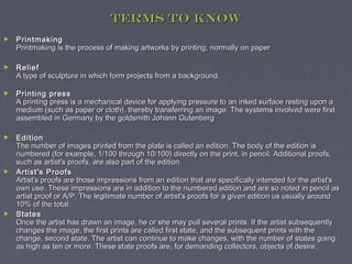 Terms to know
►   Printmaking
    Printmaking is the process of making artworks by printing, normally on paper

►   Relief
    A type of sculpture in which form projects from a background.

►   Printing press
    A printing press is a mechanical device for applying pressure to an inked surface resting upon a
    medium (such as paper or cloth), thereby transferring an image. The systems involved were first
    assembled in Germany by the goldsmith Johann Gutenberg

►   Edition
    The number of images printed from the plate is called an edition. The body of the edition is
    numbered (for example, 1/100 through 10/100) directly on the print, in pencil. Additional proofs,
    such as artist's proofs, are also part of the edition.
►   Artist's Proofs
    Artist's proofs are those impressions from an edition that are specifically intended for the artist's
    own use. These impressions are in addition to the numbered edition and are so noted in pencil as
    artist proof or A/P. The legitimate number of artist's proofs for a given edition us usually around
    10% of the total.
►   States
    Once the artist has drawn an image, he or she may pull several prints. If the artist subsequently
    changes the image, the first prints are called first state, and the subsequent prints with the
    change, second state. The artist can continue to make changes, with the number of states going
    as high as ten or more. These state proofs are, for demanding collectors, objects of desire.
 