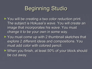 Beginning Studio
► You will be creating a two color reduction print.
  The subject is Hokusai’s wave. You will create an
  image that incorporates his wave. You must
  change it to be your own in some way.
► You must come up with 2 thumbnail sketches that
  explore 2 different ideas and compositions. You
  must add color with colored pencil.
► When you finish, at least 50% of your block should
  be cut away.
 