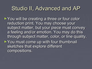 Studio II, Advanced and AP
► You will be creating a three or four color
  reduction print. You may choose your
  subject matter, but your piece must convey
  a feeling and/or emotion. You may do this
  through subject matter, color, or line quality.
► You must come up with four thumbnail
  sketches that explore different
  compositions.
 