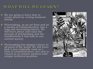 What will we learn?

►   We are going to learn how to
    create prints by cutting linoleum
    blocks.
►   Printmaking, as an art form and as
    a means of communication, has a
    long and interesting history. We
    will learn about and value the
    process of printmaking and the
    ramifications it has had on our
    current society.

►   Printmaking has shaped culture in
    all parts of the world. We will learn
    how it was originally used as a
    form of communication, but now is
    valued as an artistic medium with
    unique technical qualities.
 