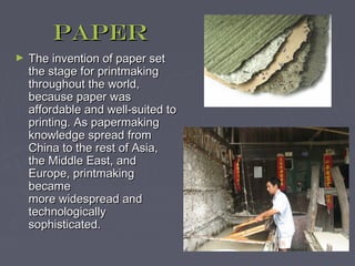 Paper
►   The invention of paper set
    the stage for printmaking
    throughout the world,
    because paper was
    affordable and well-suited to
    printing. As papermaking
    knowledge spread from
    China to the rest of Asia,
    the Middle East, and
    Europe, printmaking
    became
    more widespread and
    technologically
    sophisticated.
 