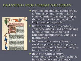 Printing for Communication
         ►   Printmaking initially flourished as
             a form of communication, for it
             enabled artists to make multiples
             that could be disseminated to a
             large number of people.
         ►   Starting in the eighth century,
             Japanese artists used printmaking
             to make multiple editions of
             Buddhist manuscripts. What is a
             manuscript?
         ►   In fourteenth century Europe,
             woodcut prints became a popular
             way to distribute Christian images
             to the common people.
         ►   In the fifteenth century,
             Gutenberg’s printed Bible ushered
             in a whole new era of literacy.
 